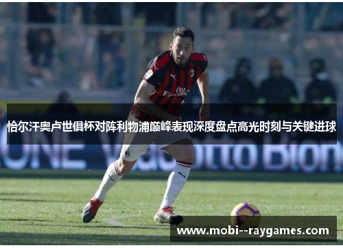 恰尔汗奥卢世俱杯对阵利物浦巅峰表现深度盘点高光时刻与关键进球 恰尔汗奥卢世俱杯对阵利物浦巅峰表现深度盘点高光时刻与关键进球