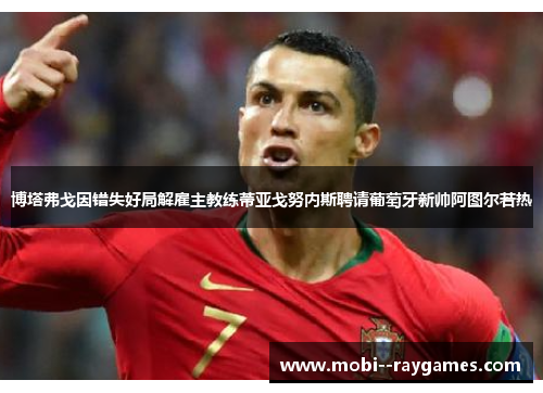 博塔弗戈因错失好局解雇主教练蒂亚戈努内斯聘请葡萄牙新帅阿图尔若热