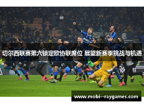 切尔西联赛第六锁定欧协联席位 展望新赛季挑战与机遇 切尔西联赛第六锁定欧协联席位 展望新赛季挑战与机遇